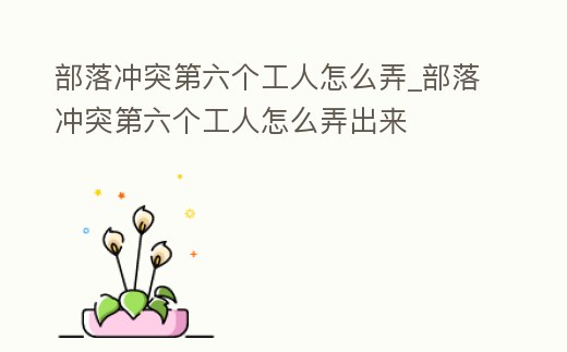 部落沖突第六個工人怎么弄_部落沖突第六個工人怎么弄出來