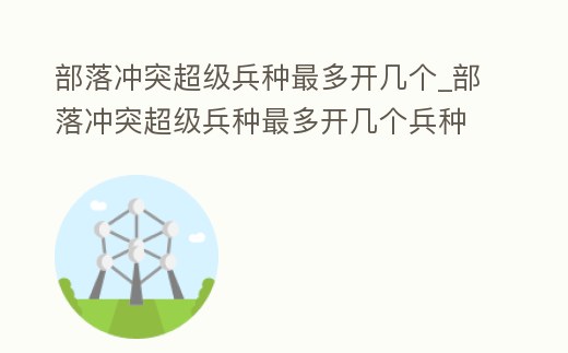部落沖突超級兵種最多開幾個_部落沖突超級兵種最多開幾個兵種