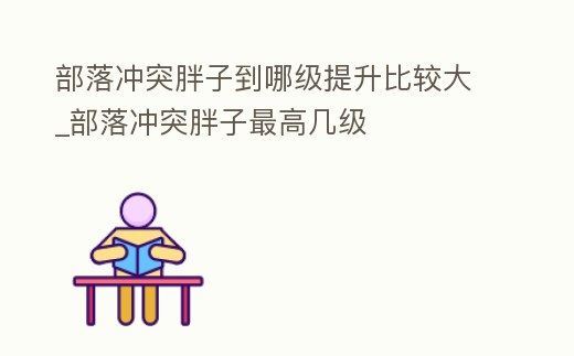 部落沖突胖子到哪級提升比較大_部落沖突胖子最高幾級
