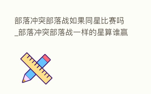 部落沖突部落戰如果同星比賽嗎_部落沖突部落戰一樣的星算誰贏
