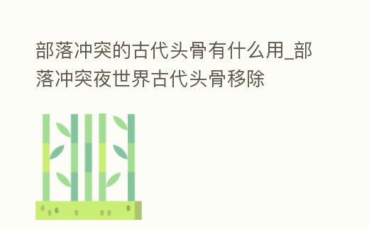 部落沖突的古代頭骨有什么用_部落沖突夜世界古代頭骨移除