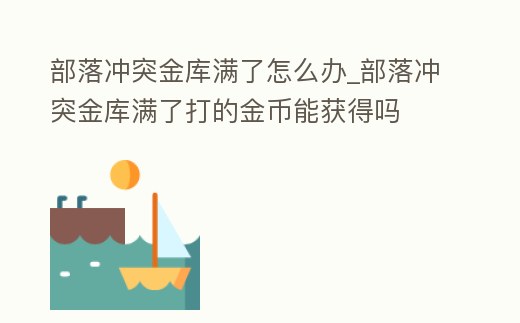 部落沖突金庫滿了怎么辦_部落沖突金庫滿了打的金幣能獲得嗎