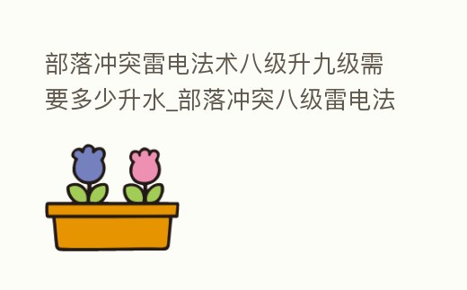 部落沖突雷電法術八級升九級需要多少升水_部落沖突八級雷電法術要升多久