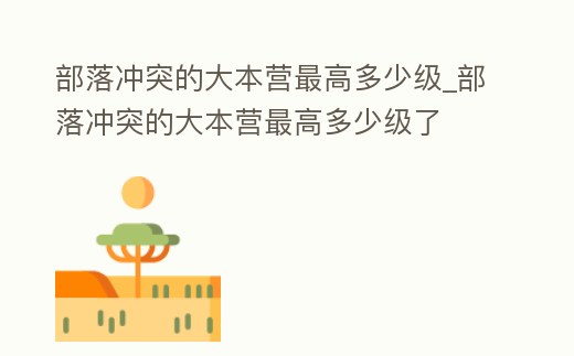 部落沖突的大本營最高多少級_部落沖突的大本營最高多少級了