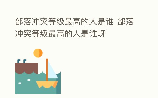 部落沖突等級最高的人是誰_部落沖突等級最高的人是誰呀