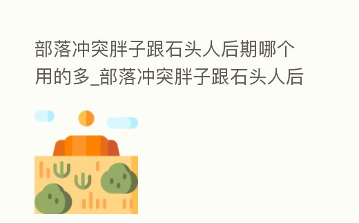 部落沖突胖子跟石頭人后期哪個用的多_部落沖突胖子跟石頭人后期哪個用的多一點