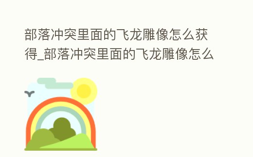 部落沖突里面的飛龍雕像怎么獲得_部落沖突里面的飛龍雕像怎么獲得視頻