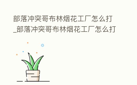 部落沖突哥布林煙花工廠怎么打_部落沖突哥布林煙花工廠怎么打