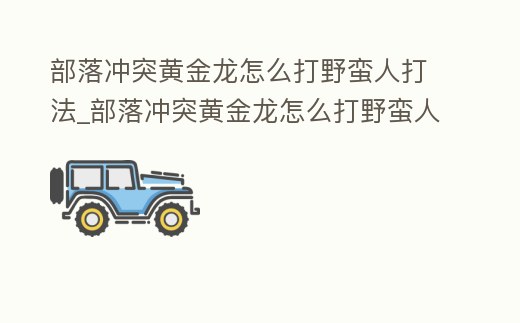 部落沖突黃金龍怎么打野蠻人打法_部落沖突黃金龍怎么打野蠻人打法教學(xué)