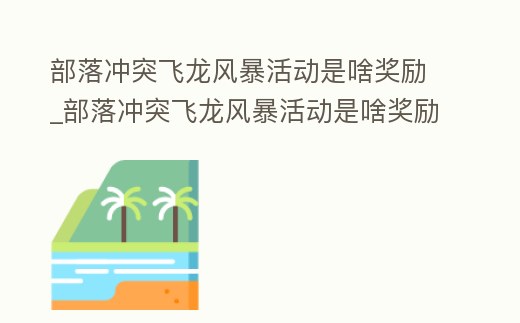 部落沖突飛龍風暴活動是啥獎勵_部落沖突飛龍風暴活動是啥獎勵呀