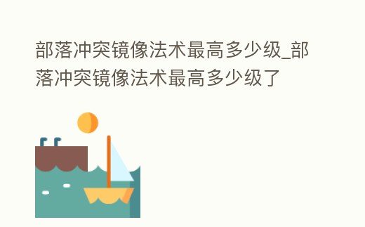 部落沖突鏡像法術(shù)最高多少級_部落沖突鏡像法術(shù)最高多少級了