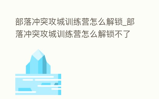 部落沖突攻城訓練營怎么解鎖_部落沖突攻城訓練營怎么解鎖不了