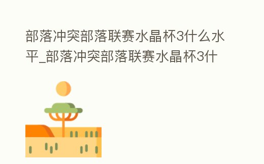 部落沖突部落聯賽水晶杯3什么水平_部落沖突部落聯賽水晶杯3什么水平能打