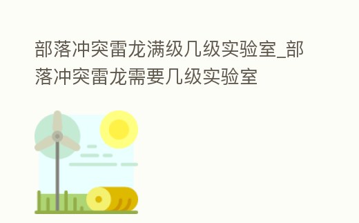部落沖突雷龍滿級(jí)幾級(jí)實(shí)驗(yàn)室_部落沖突雷龍需要幾級(jí)實(shí)驗(yàn)室