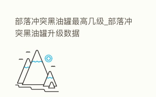 部落沖突黑油罐最高幾級_部落沖突黑油罐升級數據