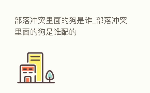 部落沖突里面的狗是誰_部落沖突里面的狗是誰配的