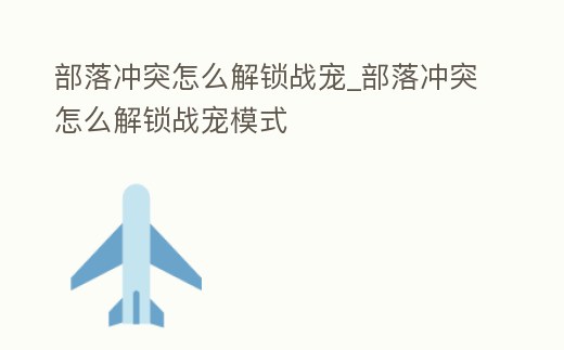 部落沖突怎么解鎖戰寵_部落沖突怎么解鎖戰寵模式