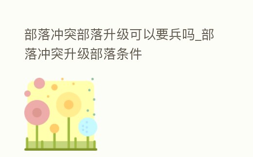 部落沖突部落升級可以要兵嗎_部落沖突升級部落條件