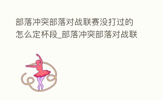 部落沖突部落對戰聯賽沒打過的怎么定杯段_部落沖突部落對戰聯賽沒打有獎勵嗎