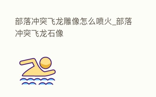 部落沖突飛龍雕像怎么噴火_部落沖突飛龍石像