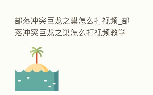 部落沖突巨龍之巢怎么打視頻_部落沖突巨龍之巢怎么打視頻教學