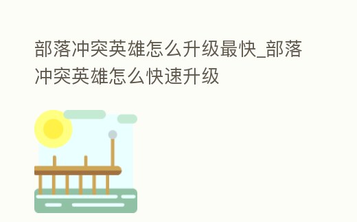 部落沖突英雄怎么升級(jí)最快_部落沖突英雄怎么快速升級(jí)