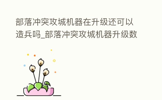 部落沖突攻城機器在升級還可以造兵嗎_部落沖突攻城機器升級數據詳細技能屬性