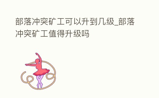 部落沖突礦工可以升到幾級(jí)_部落沖突礦工值得升級(jí)嗎