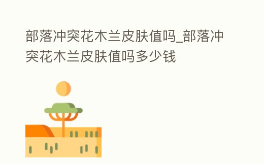 部落沖突花木蘭皮膚值嗎_部落沖突花木蘭皮膚值嗎多少錢