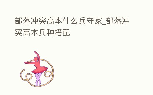 部落沖突高本什么兵守家_部落沖突高本兵種搭配