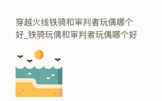 穿越火線鐵騎和審判者玩偶哪個好_鐵騎玩偶和審判者玩偶哪個好