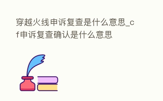 穿越火線申訴復查是什么意思_cf申訴復查確認是什么意思