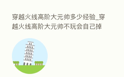 穿越火線高階大元帥多少經驗_穿越火線高階大元帥不玩會自己掉嗎