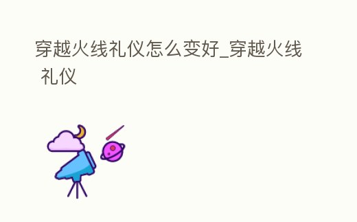 穿越火線禮儀怎么變好_穿越火線 禮儀