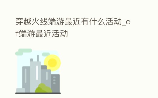 穿越火線端游最近有什么活動(dòng)_cf端游最近活動(dòng)