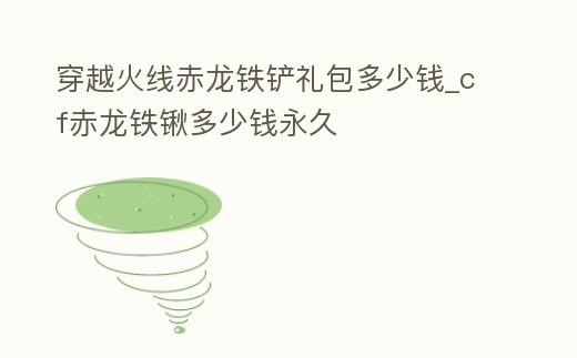 穿越火線赤龍鐵鏟禮包多少錢_cf赤龍鐵鍬多少錢永久