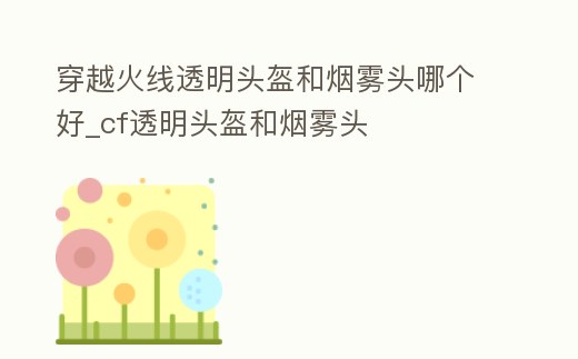 穿越火線透明頭盔和煙霧頭哪個好_cf透明頭盔和煙霧頭