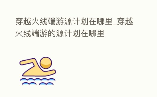 穿越火線端游源計(jì)劃在哪里_穿越火線端游的源計(jì)劃在哪里