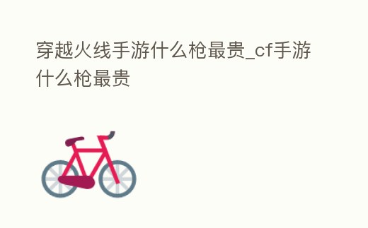 穿越火線手游什么槍最貴_cf手游什么槍最貴