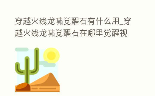 穿越火線龍嘯覺醒石有什么用_穿越火線龍嘯覺醒石在哪里覺醒視頻