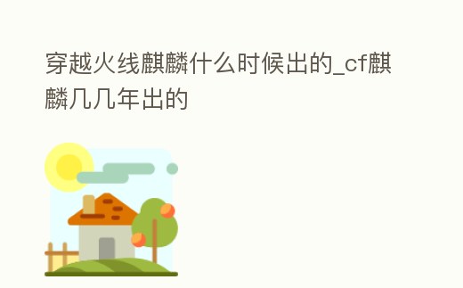 穿越火線麒麟什么時候出的_cf麒麟幾幾年出的