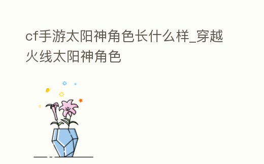 cf手游太陽神角色長什么樣_穿越火線太陽神角色