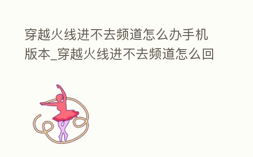 穿越火線進不去頻道怎么辦手機版本_穿越火線進不去頻道怎么回事