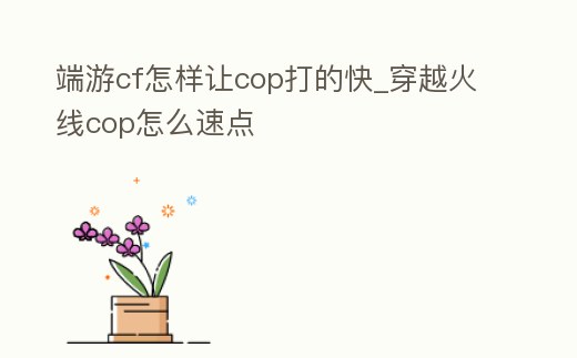 端游cf怎樣讓cop打的快_穿越火線cop怎么速點