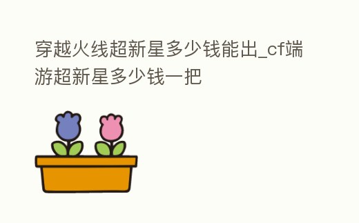 穿越火線超新星多少錢能出_cf端游超新星多少錢一把