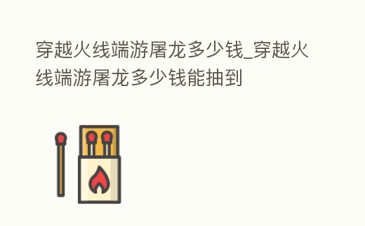 穿越火線端游屠龍多少錢_穿越火線端游屠龍多少錢能抽到