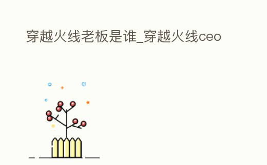 穿越火線老板是誰_穿越火線ceo