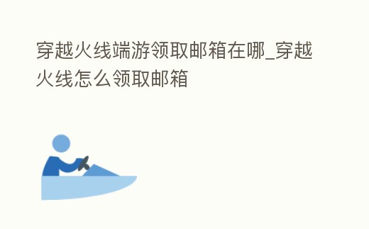 穿越火線端游領取郵箱在哪_穿越火線怎么領取郵箱