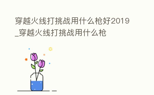 穿越火線打挑戰用什么槍好2019_穿越火線打挑戰用什么槍