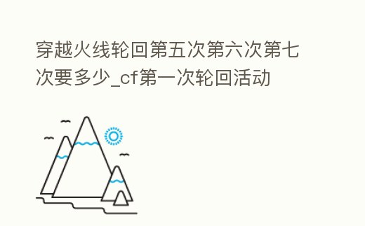 穿越火線輪回第五次第六次第七次要多少_cf第一次輪回活動